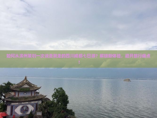 如何从滨州策划一次说走就走的四川成都七日游？解锁新体验，避开旅行痛点！