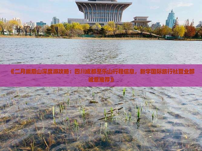 《二月峨眉山深度游攻略：四川成都至乐山行程信息，新宇国际旅行社营业部诚意推荐》