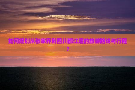 如何规划从张家界到四川都江堰的旅游路线与行程？