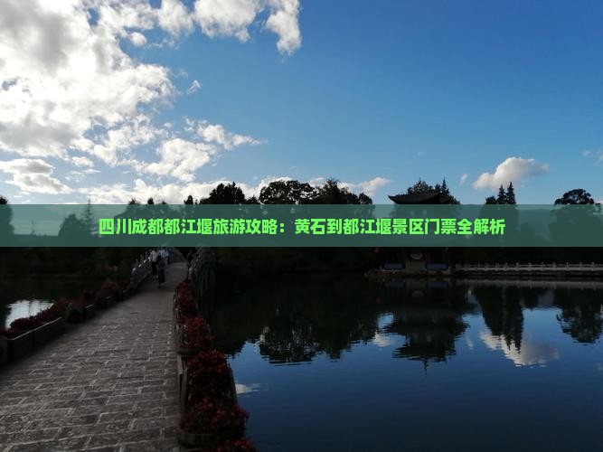 四川成都都江堰旅游攻略：黄石到都江堰景区门票全解析
