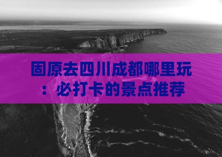 固原去四川成都哪里玩：必打卡的景点推荐