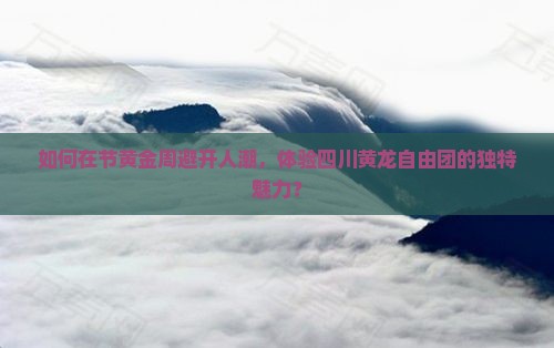 如何在节黄金周避开人潮，体验四川黄龙自由团的独特魅力？