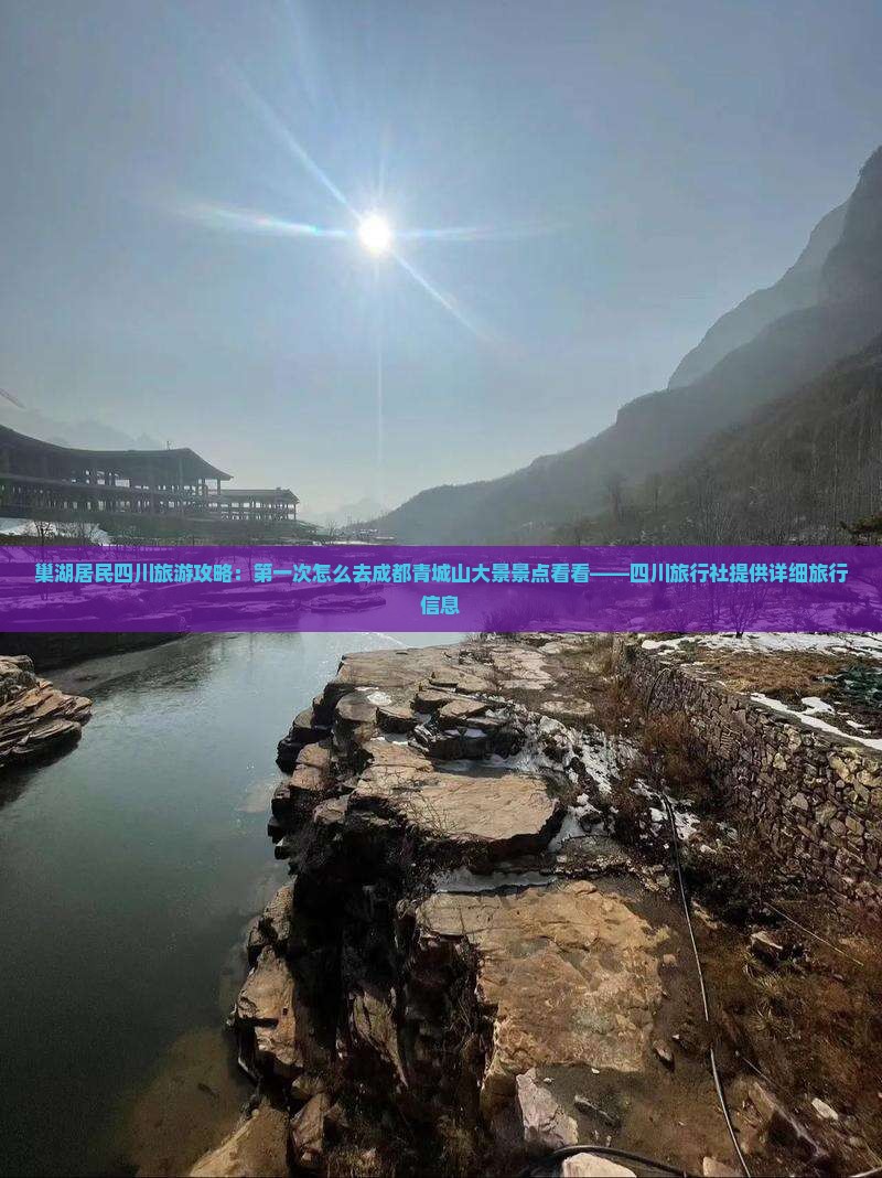 巢湖居民四川旅游攻略：第一次怎么去成都青城山大景景点看看——四川旅行社提供详细旅行信息
