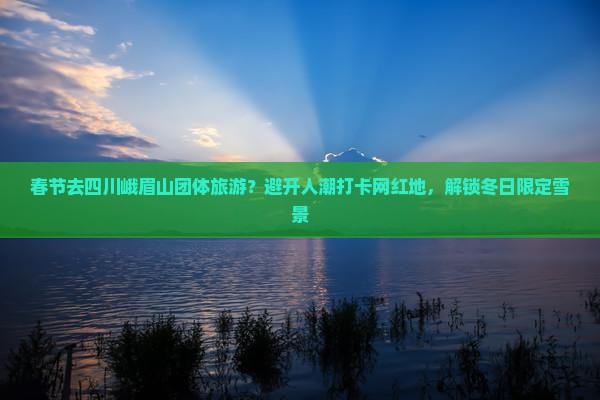 春节去四川峨眉山团体旅游？避开人潮打卡网红地，解锁冬日限定雪景