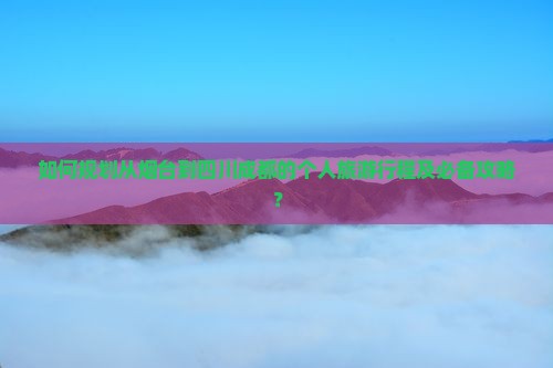 如何规划从烟台到四川成都的个人旅游行程及必备攻略？