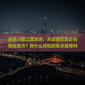 去四川都江堰旅游，从定西出发必去哪些地方？有什么好玩的景点推荐吗？