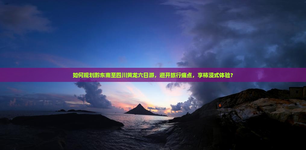 如何规划黔东南至四川黄龙六日游，避开旅行痛点，享柿浸式体验？