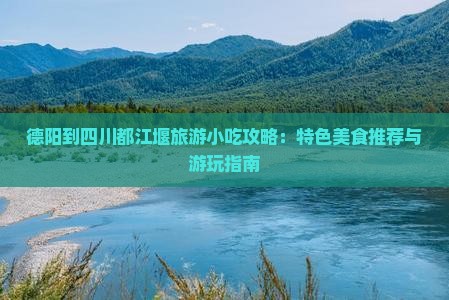 德阳到四川都江堰旅游小吃攻略：特色美食推荐与游玩指南