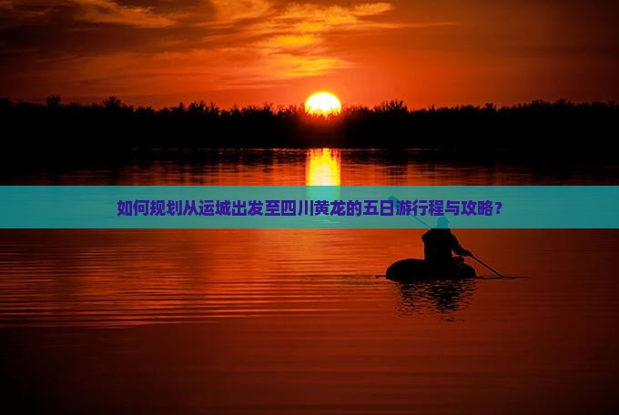 如何规划从运城出发至四川黄龙的五日游行程与攻略？