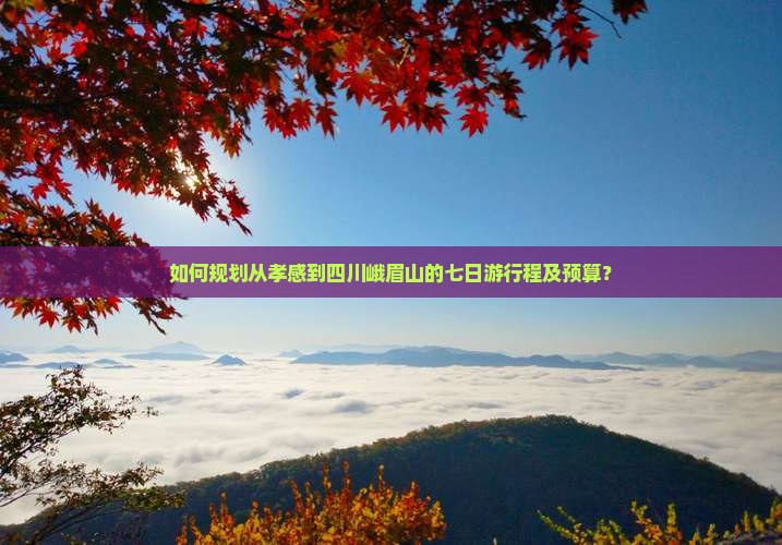 如何规划从孝感到四川峨眉山的七日游行程及预算？