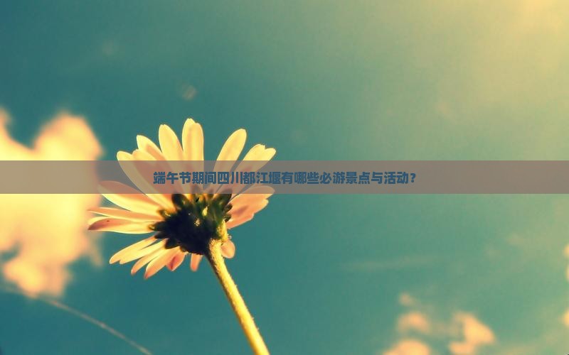 端午节期间四川都江堰有哪些必游景点与活动？