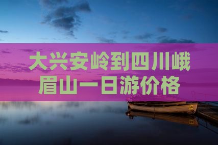 大兴安岭到四川峨眉山一日游价格及路线