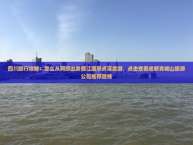 四川旅行攻略：怎么从阿坝出发都江堰景点深度游，点击查看成都青城山旅游公司推荐路线