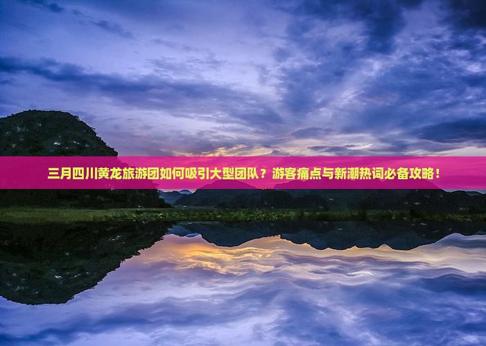 三月四川黄龙旅游团如何吸引大型团队？游客痛点与新潮热词必备攻略！
