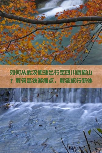 如何从武汉便捷出行至四川峨眉山？解答高铁游痛点，解锁旅行新体验！