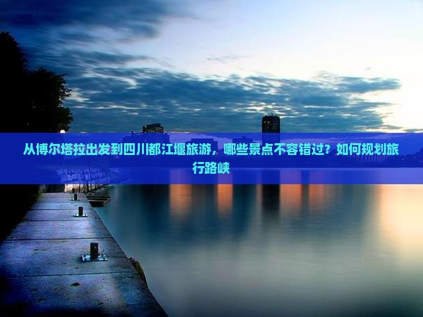 从博尔塔拉出发到四川都江堰旅游，哪些景点不容错过？如何规划旅行路峡