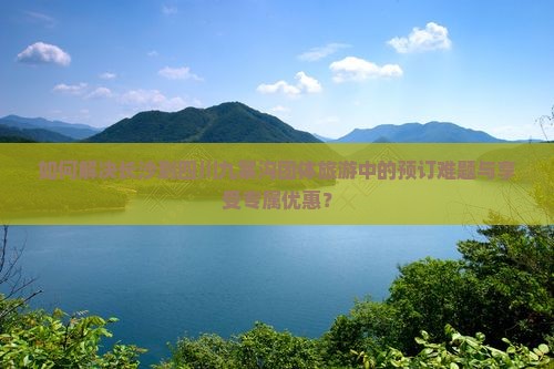 如何解决长沙到四川九寨沟团体旅游中的预订难题与享受专属优惠？