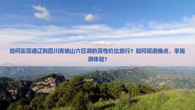 如何实现通辽到四川青城山六日游的高性价比旅行？如何规避痛点，享施游体验？