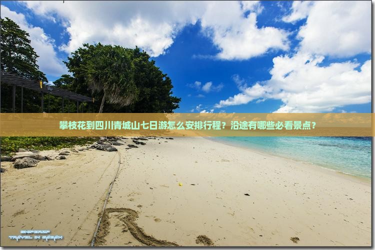攀枝花到四川青城山七日游怎么安排行程？沿途有哪些必看景点？