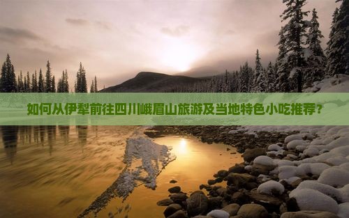 如何从伊犁前往四川峨眉山旅游及当地特色小吃推荐？