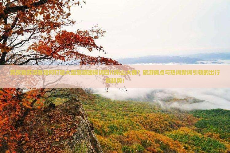 克孜勒苏游客如何打造大型旅游团探访四川乐山大佛？旅游痛点与热词新词引领的出行新趋势！