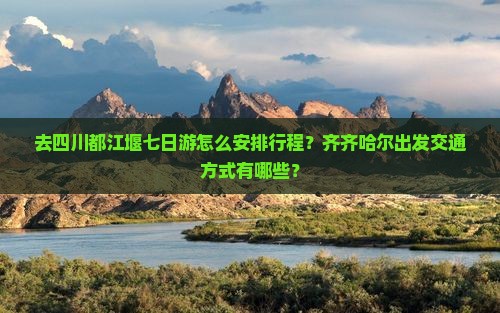 去四川都江堰七日游怎么安排行程？齐齐哈尔出发交通方式有哪些？