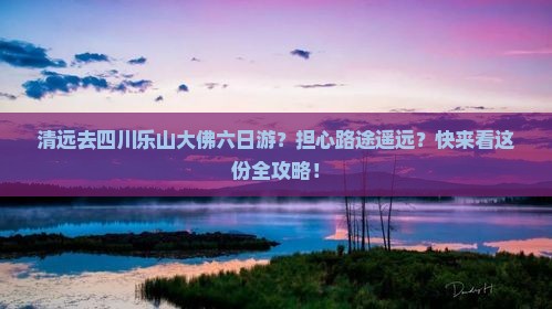 清远去四川乐山大佛六日游？担心路途遥远？快来看这份全攻略！