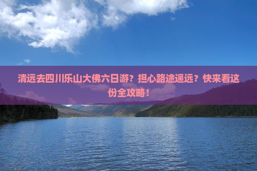 清远去四川乐山大佛六日游？担心路途遥远？快来看这份全攻略！