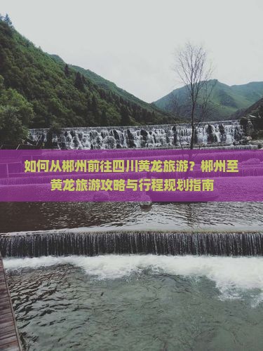 如何从郴州前往四川黄龙旅游？郴州至黄龙旅游攻略与行程规划指南