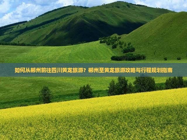 如何从郴州前往四川黄龙旅游？郴州至黄龙旅游攻略与行程规划指南