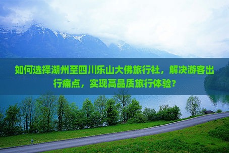 如何选择湖州至四川乐山大佛旅行社，解决游客出行痛点，实现高品质旅行体验？