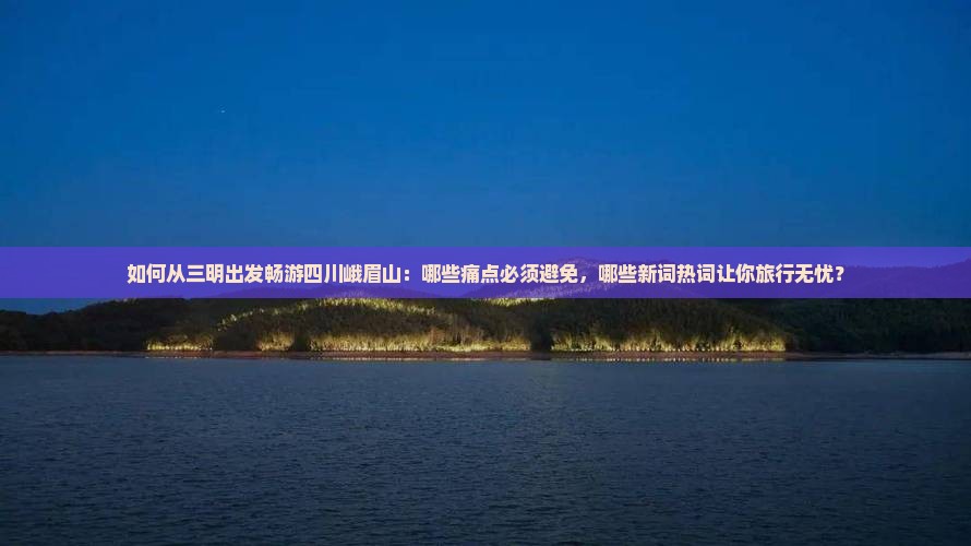 如何从三明出发畅游四川峨眉山：哪些痛点必须避免，哪些新词热词让你旅行无忧？