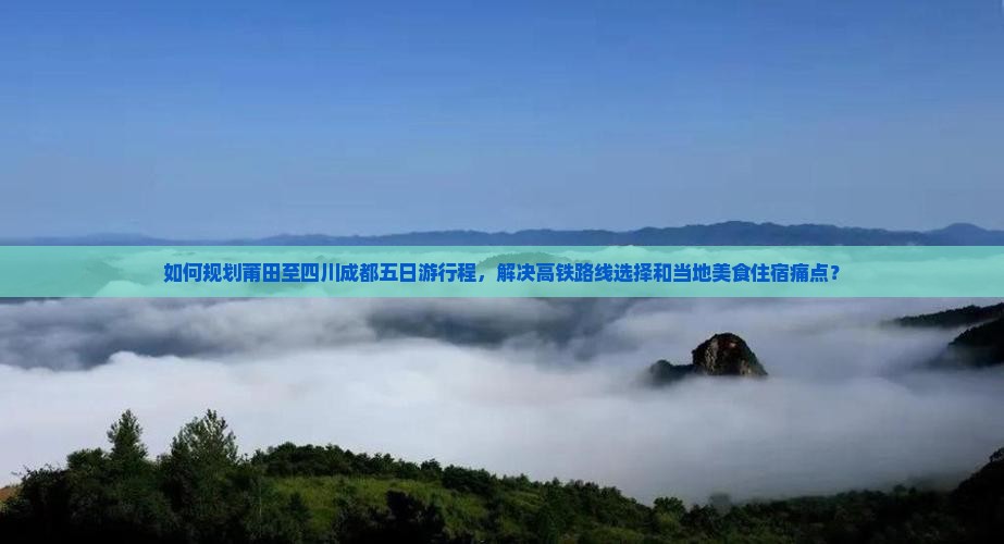 如何规划莆田至四川成都五日游行程，解决高铁路线选择和当地美食住宿痛点？