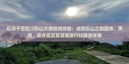 石河子至四川乐山大佛旅游攻略：成都乐山之旅路线、费用、景点信息及湖南旅行社服务详情