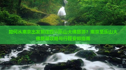 如何从南京出发前往四川乐山大佛旅游？南京至乐山大佛旅游攻略与行程安排指南