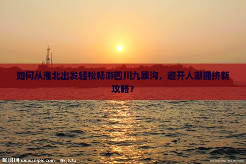 如何从淮北出发轻松畅游四川九寨沟，避开人潮拥挤新攻略？