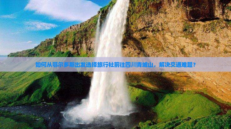 如何从鄂尔多斯出发选择旅行社前往四川青城山，解决交通难题？