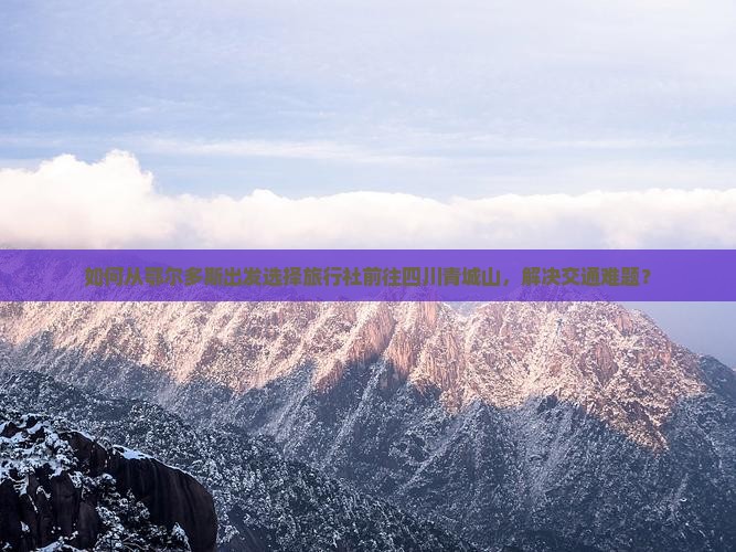 如何从鄂尔多斯出发选择旅行社前往四川青城山，解决交通难题？