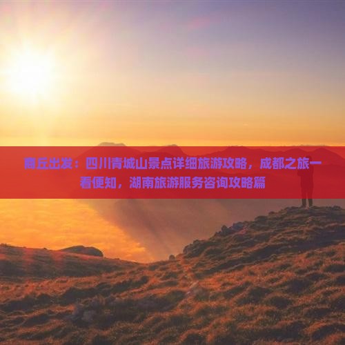 商丘出发：四川青城山景点详细旅游攻略，成都之旅一看便知，湖南旅游服务咨询攻略篇