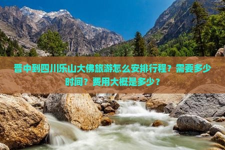 晋中到四川乐山大佛旅游怎么安排行程？需要多少时间？费用大概是多少？