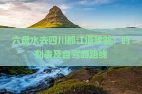 六盘水去四川都江堰攻略：时刻表及自驾游路线