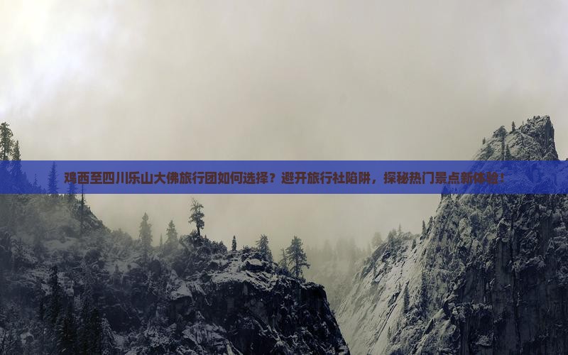 鸡西至四川乐山大佛旅行团如何选择？避开旅行社陷阱，探秘热门景点新体验！