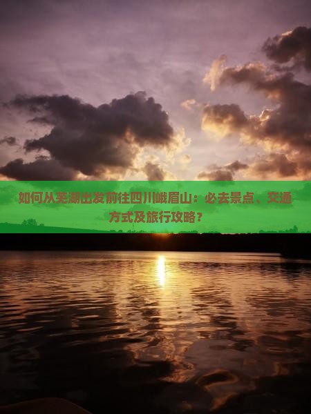 如何从芜湖出发前往四川峨眉山：必去景点、交通方式及旅行攻略？