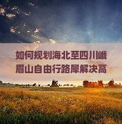 如何规划海北至四川峨眉山自由行路犀解决高原到平原旅行痛点？