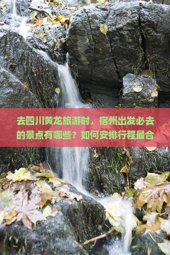 去四川黄龙旅游时，宿州出发必去的景点有哪些？如何安排行程最合理？