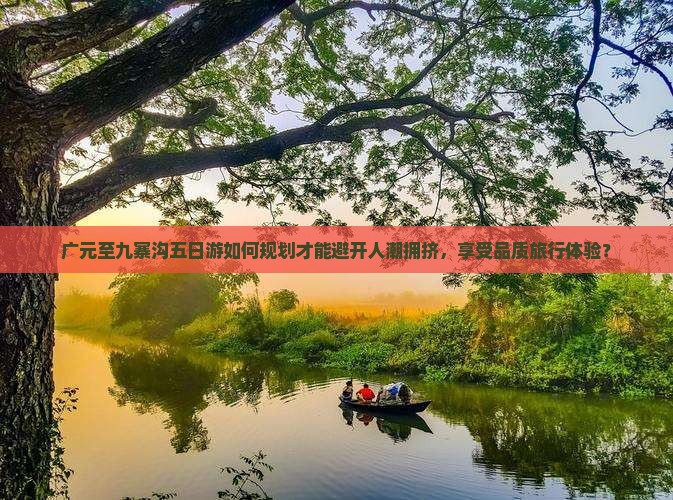 广元至九寨沟五日游如何规划才能避开人潮拥挤，享受品质旅行体验？