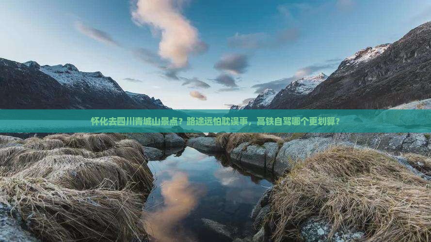 怀化去四川青城山景点？路途远怕耽误事，高铁自驾哪个更划算？