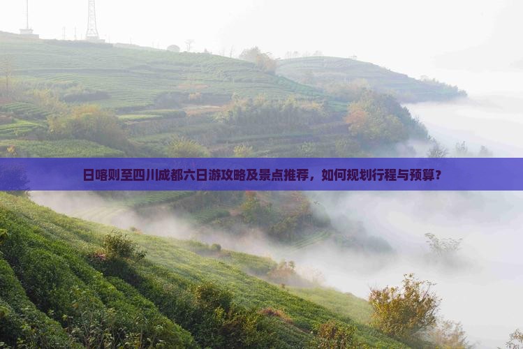 日喀则至四川成都六日游攻略及景点推荐，如何规划行程与预算？