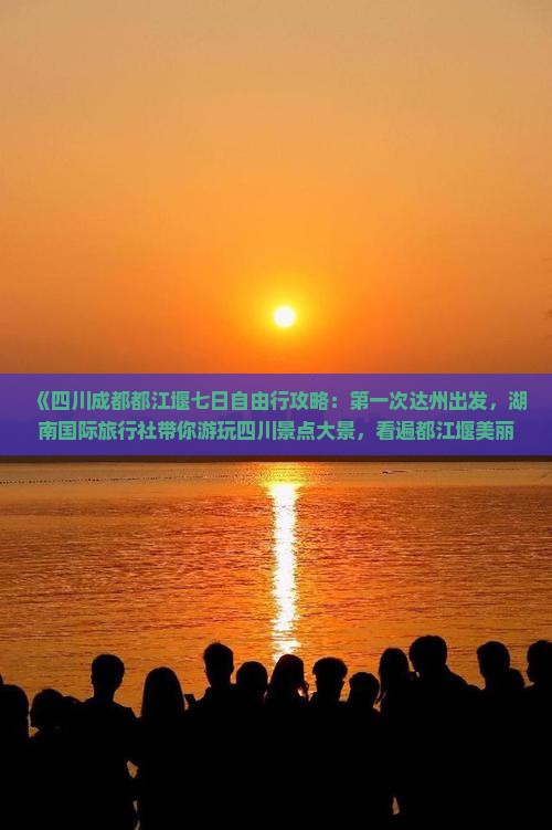 《四川成都都江堰七日自由行攻略：第一次达州出发，湖南国际旅行社带你游玩四川景点大景，看遍都江堰美丽风光》