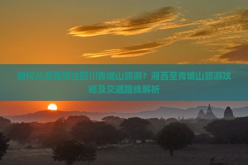如何从湘西前往四川青城山旅游？湘西至青城山旅游攻略及交通路线解析